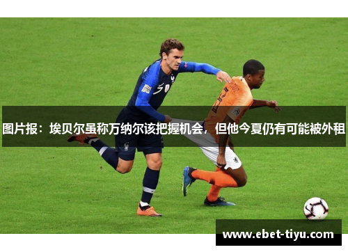 图片报：埃贝尔虽称万纳尔该把握机会，但他今夏仍有可能被外租